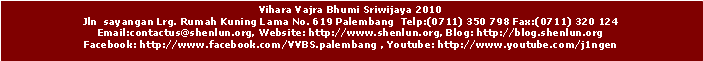 Text Box: Vihara Vajra Bhumi Sriwijaya 2010
Jln sayangan Lrg. Rumah Kuning Lama No. 619 Palembang Telp:(0711) 350 798 Fax:(0711) 320 124
Email:contactus@shenlun.org, Website: http://www.shenlun.org, Blog: http://blog.shenlun.org
Facebook: http://www.facebook.com/VVBS.palembang , Youtube: http://www.youtube.com/j1ngen